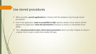 Use stored procedures
 When possible, permit applications to interact with the database only through stored
procedures.
 Even if the application code is susceptible to SQL injection attacks, those attacks will fail
because the application lacks the permissions necessary to access or manipulate those
tables.
 Plus, stored procedures type-check input parameters, which can help mitigate an attack if
a hacker tries to inject a value that violates the type.
 