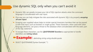 Use dynamic SQL only when you can't avoid it
 Dynamic SQL can greatly increase your risk of SQL injection attacks when the command
language is concatenated with user input.
 One way you can help mitigate the risks associated with dynamic SQL is by properly escaping
all user input.
 Escaping user-supplied values helps to render special characters harmless that can be passed
in with that input, such as brackets or single quotes. These characters, when used with other
language elements, can pose a threat to the database when concatenated with the static part
of the SQL statement.
 To escape these characters, use the QUOTENAME function as appropriate to handle
identifiers and string values
Example: delimiting string using double quote.
 SELECT QUOTENAME('Syntax-Example','"')
 