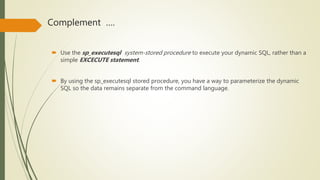 Complement ….
 Use the sp_executesql system-stored procedure to execute your dynamic SQL, rather than a
simple EXCECUTE statement.
 By using the sp_executesql stored procedure, you have a way to parameterize the dynamic
SQL so the data remains separate from the command language.
 