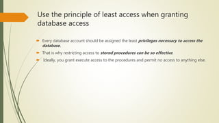 Use the principle of least access when granting
database access
 Every database account should be assigned the least privileges necessary to access the
database.
 That is why restricting access to stored procedures can be so effective.
 Ideally, you grant execute access to the procedures and permit no access to anything else.
 