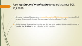Use testing and monitoring to guard against SQL
injection
 No matter how careful you've been in protecting against SQL injection attacks, you should still
run your database code through the necessary checks to make sure it's safe.
 Finally, once the database has gone live, log files and other tracking devices should be used to
monitor the database for any indication of SQL injections.
 