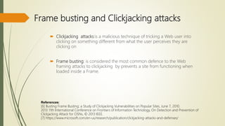 Frame busting and Clickjacking attacks
 Clickjacking attacks:is a malicious technique of tricking a Web user into
clicking on something different from what the user perceives they are
clicking on
 Frame busting: is considered the most common defence to the Web
framing attacks to clickjacking by prevents a site from functioning when
loaded inside a Frame.
References:
[6] Busting Frame Busting: a Study of Clickjacking Vulnerabilities on Popular Sites, June 7, 2010.
2013 11th International Conference on Frontiers of Information Technology, On Detection and Prevention of
Clickjacking Attack for OSNs, © 2013 IEEE.
[7] https://www.microsoft.com/en-us/research/publication/clickjacking-attacks-and-defenses/
 