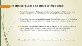 An attacker builds a CJ attack in three steps:
 The attacker creates a Web page (called a displayed page, or DP) including parts
that look like the usual clickable objects, such as text hyperlinks or buttons.
 The attacker then creates a malicious page (called a hidden page, or HP) including
clickable objects whose position on the page fits perfectly with the previous ones.
 The attacker then displays the DPs on top of the HPs so that visitors to the page
might decide to click on the DP’s fake hyperlink, thus clicking on a real HP
hyperlink, which could be the starting point of an attack on the system.
Reference: [8] Attack Trends Editors: Marcus Sachs, marcus.sachs@verizon.com David Ahmad,drma@mac.com
 