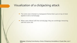 Visualization of a clickjacking attack
 The victim site is framed in a transparent iframe that is put on top of what
appears to be a normal page.
 When users interact with the normal page, they are unwittingly interacting
with the victim site.
Reference: [9] Busting Frame Busting: a Study of Clickjacking Vulnerabilities on Popular Sites, June 7,
 