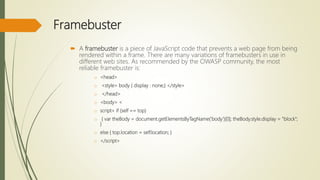 Framebuster
 A framebuster is a piece of JavaScript code that prevents a web page from being
rendered within a frame. There are many variations of framebusters in use in
different web sites. As recommended by the OWASP community, the most
reliable framebuster is:
o <head>
o <style> body { display : none;} </style>
o </head>
o <body> <
o script> if (self == top)
o { var theBody = document.getElementsByTagName('body')[0]; theBody.style.display = "block";
}
o else { top.location = self.location; }
o </script>
 