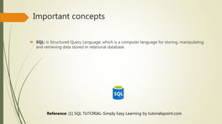 Important concepts
 SQL: is Structured Query Language, which is a computer language for storing, manipulating
and retrieving data stored in relational database.
Reference: [1] SQL TUTORIAL-Simply Easy Learning by tutorialspoint.com
 