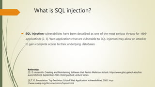 What is SQL injection?
 SQL injection vulnerabilities have been described as one of the most serious threats for Web
applications [2, 3]. Web applications that are vulnerable to SQL injection may allow an attacker
to gain complete access to their underlying databases.
Reference:
[2] D. Aucsmith. Creating and Maintaining Software that Resists Malicious Attack. http://www.gtisc.gatech.edu/bio
aucsmith.html, September 2004. Distinguished Lecture Series.
[3] T. O. Foundation. Top Ten Most Critical Web Application Vulnerabilities, 2005. http:
//www.owasp.org/documentation/topten.html
 