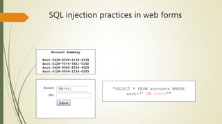 SQL injection practices in web forms
Account:
SKU:
Account Summary
Acct:5424-6066-2134-4334
Acct:4128-7574-3921-0192
Acct:5424-9383-2039-4029
Acct:4128-0004-1234-0293
"SELECT * FROM accounts WHERE
acct=‘’ OR 1=1--’"
 