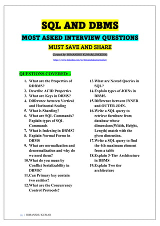 pg. 1 HIMANSHU KUMAR
SQL AND DBMS
MOST ASKED INTERVIEW QUESTIONS
MUST SAVE AND SHARE
Curated By- HIMANSHU KUMAR(LINKEDIN)
https://www.linkedin.com/in/himanshukumarmahuri
QUESTIONS COVERED: -
1. What are the Properties of
RDBMS?
2. Describe ACID Properties
3. What are Keys in DBMS?
4. Difference between Vertical
and Horizontal Scaling
5. What is Sharding?
6. What are SQL Commands?
Explain types of SQL
Commands
7. What is Indexing in DBMS?
8. Explain Normal Forms in
DBMS
9. What are normalization and
denormalization and why do
we need them?
10.What do you mean by
Conflict Serializability in
DBMS?
11.Can Primary key contain
two entities?
12.What are the Concurrency
Control Protocols?
13.What are Nested Queries in
SQL?
14.Explain types of JOINs in
DBMS.
15.Difference between INNER
and OUTER JOIN.
16.Write a SQL query to
retrieve furniture from
database whose
dimensions(Width, Height,
Length) match with the
given dimension.
17.Write a SQL query to find
the 4th maximum element
from a table
18.Explain 3-Tier Architecture
in DBMS
19.Explain Two tier
architecture
 