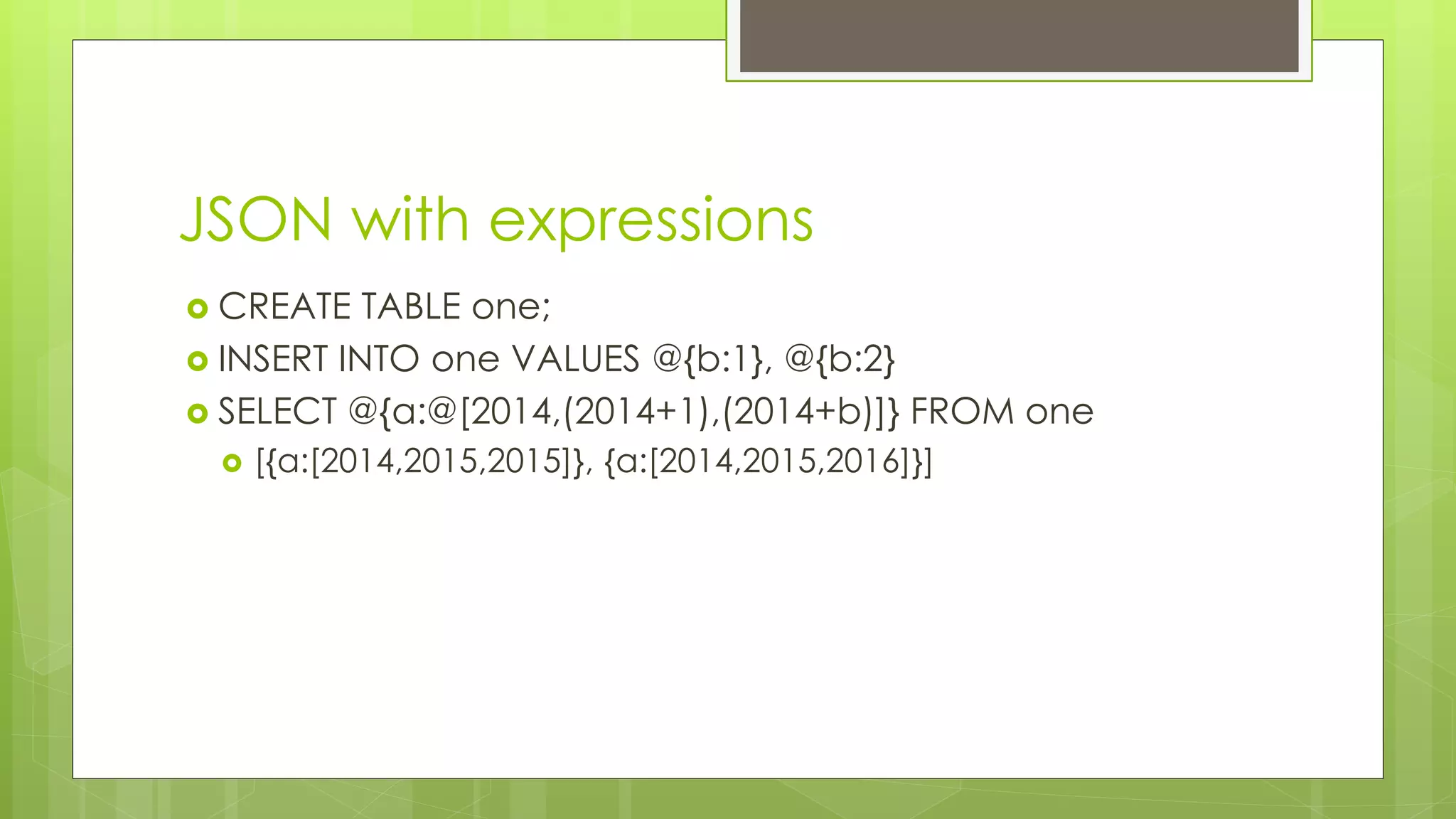 JSON with expressions 
 CREATE TABLE one; 
 INSERT INTO one VALUES @{b:1}, @{b:2} 
 SELECT @{a:@[2014,(2014+1),(2014+b)]} FROM one 
 [{a:[2014,2015,2015]}, {a:[2014,2015,2016]}] 
 