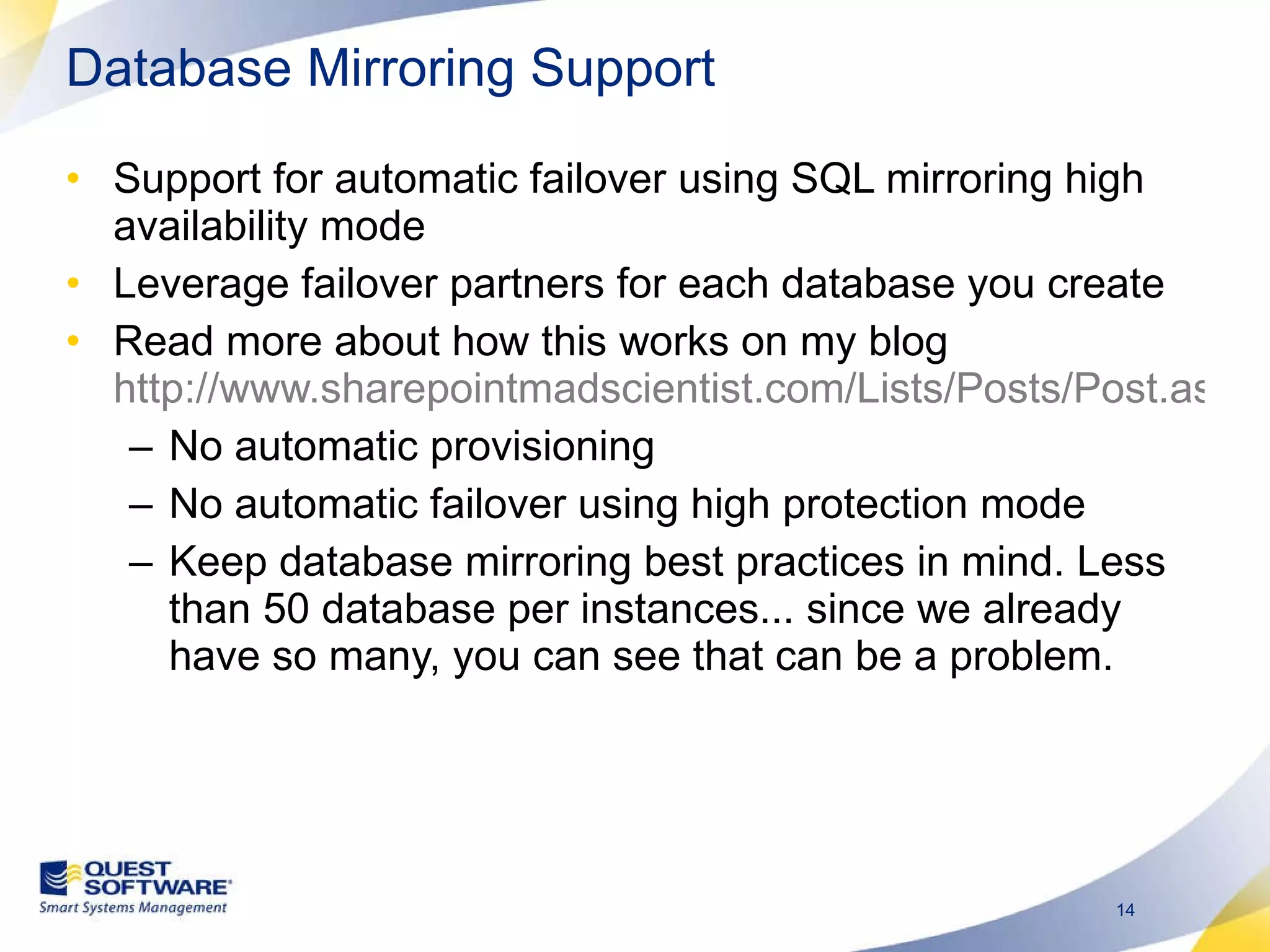 Database Mirroring Support Support for automatic failover using SQL mirroring high availability mode Leverage failover partners for each database you create Read more about how this works on my blog  http://www.sharepointmadscientist.com/Lists/Posts/Post.aspx?ID=46 No automatic provisioning No automatic failover using high protection mode Keep database mirroring best practices in mind. Less than 50 database per instances... since we already have so many, you can see that can be a problem. 
