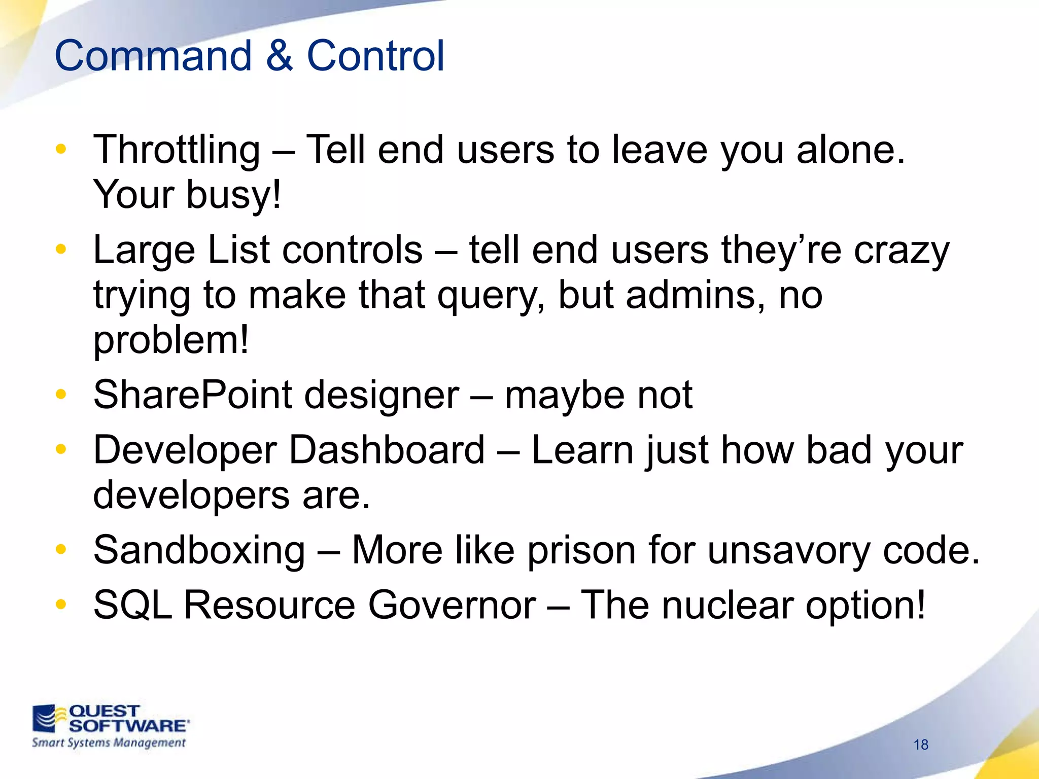 Command & Control Throttling – Tell end users to leave you alone. Your busy! Large List controls – tell end users they’re crazy trying to make that query, but admins, no problem! SharePoint designer – maybe not Developer Dashboard – Learn just how bad your developers are.  Sandboxing – More like prison for unsavory code. SQL Resource Governor – The nuclear option! 