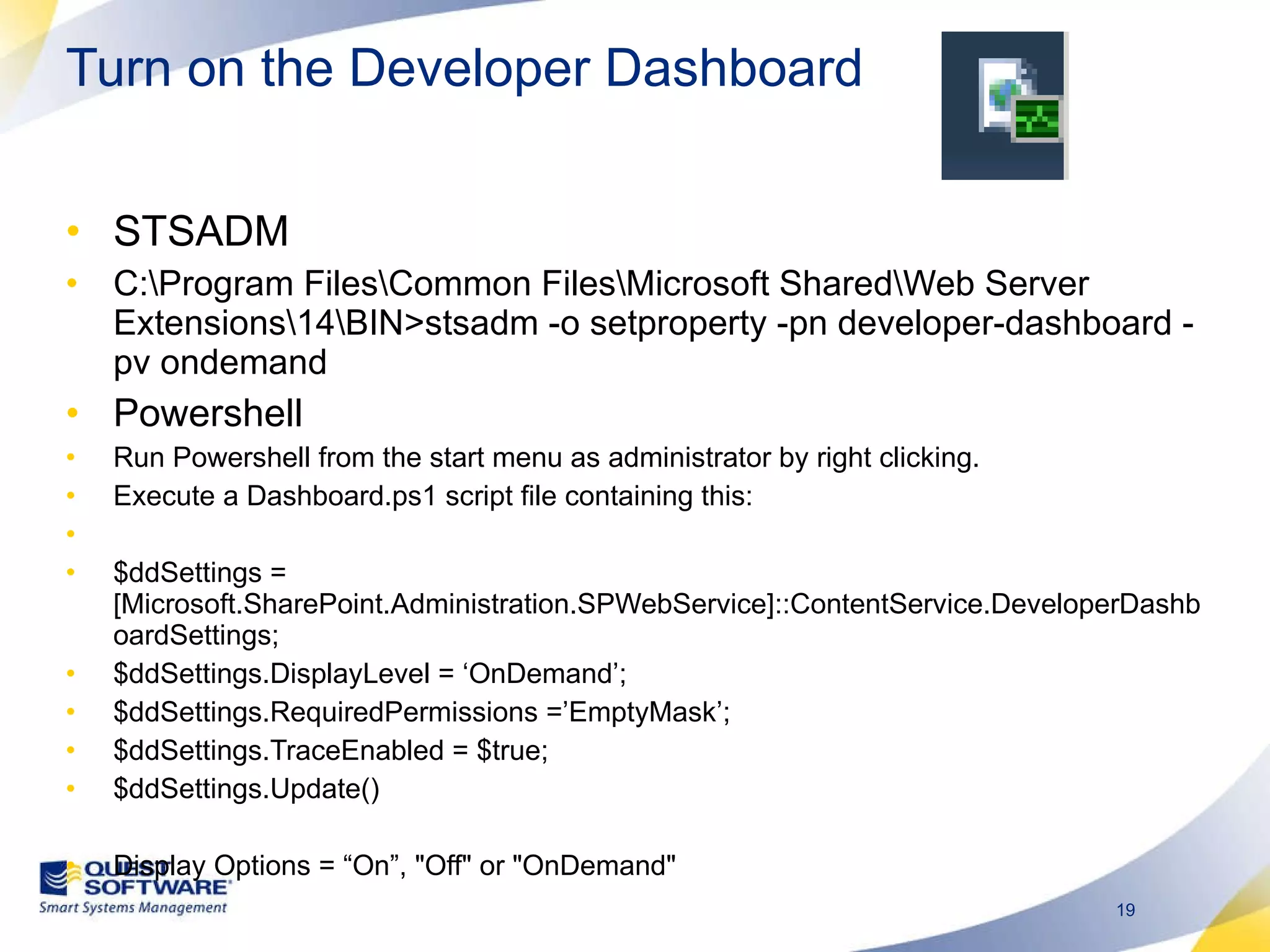 Turn on the Developer Dashboard STSADM C:\Program Files\Common Files\Microsoft Shared\Web Server Extensions\14\BIN>stsadm -o setproperty -pn developer-dashboard -pv ondemand Powershell Run Powershell from the start menu as administrator by right clicking. Execute a Dashboard.ps1 script file containing this:   $ddSettings = [Microsoft.SharePoint.Administration.SPWebService]::ContentService.DeveloperDashboardSettings; $ddSettings.DisplayLevel = ‘OnDemand’; $ddSettings.RequiredPermissions =’EmptyMask’; $ddSettings.TraceEnabled = $true; $ddSettings.Update()   Display Options = “On”, &quot;Off&quot; or &quot;OnDemand&quot; 