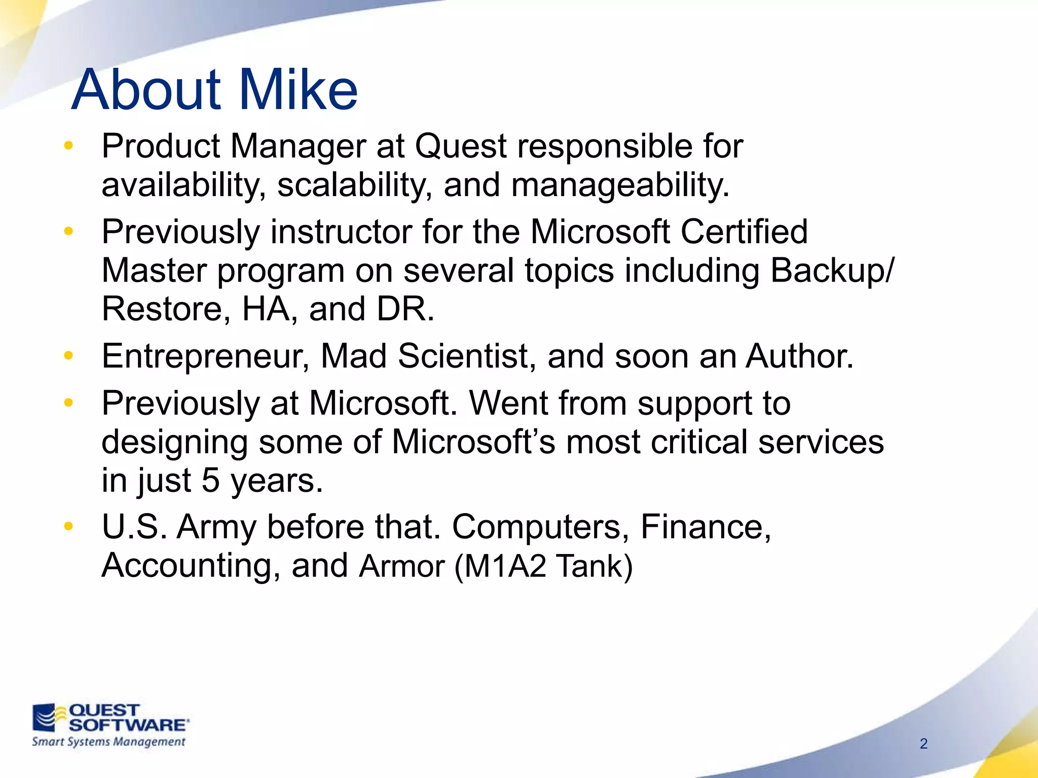 About Mike Product Manager at Quest responsible for availability, scalability, and manageability. Previously instructor for the Microsoft Certified Master program on several topics including Backup/Restore, HA, and DR. Entrepreneur, Mad Scientist, and soon an Author. Previously at Microsoft. Went from support to designing some of Microsoft’s most critical services in just 5 years.  U.S. Army before that. Computers, Finance, Accounting, and  Armor (M1A2 Tank)  