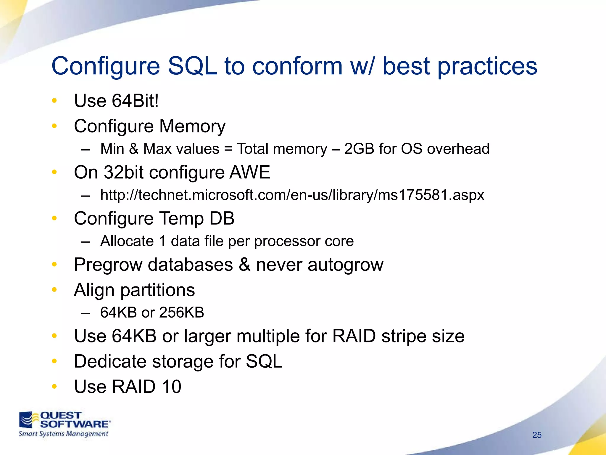 Use 64Bit! Configure Memory Min & Max values = Total memory – 2GB for OS overhead On 32bit configure AWE  http://technet.microsoft.com/en-us/library/ms175581.aspx Configure Temp DB Allocate 1 data file per processor core Pregrow databases & never autogrow Align partitions 64KB or 256KB Use 64KB or larger multiple for RAID stripe size Dedicate storage for SQL Use RAID 10 Configure SQL to conform w/ best practices 