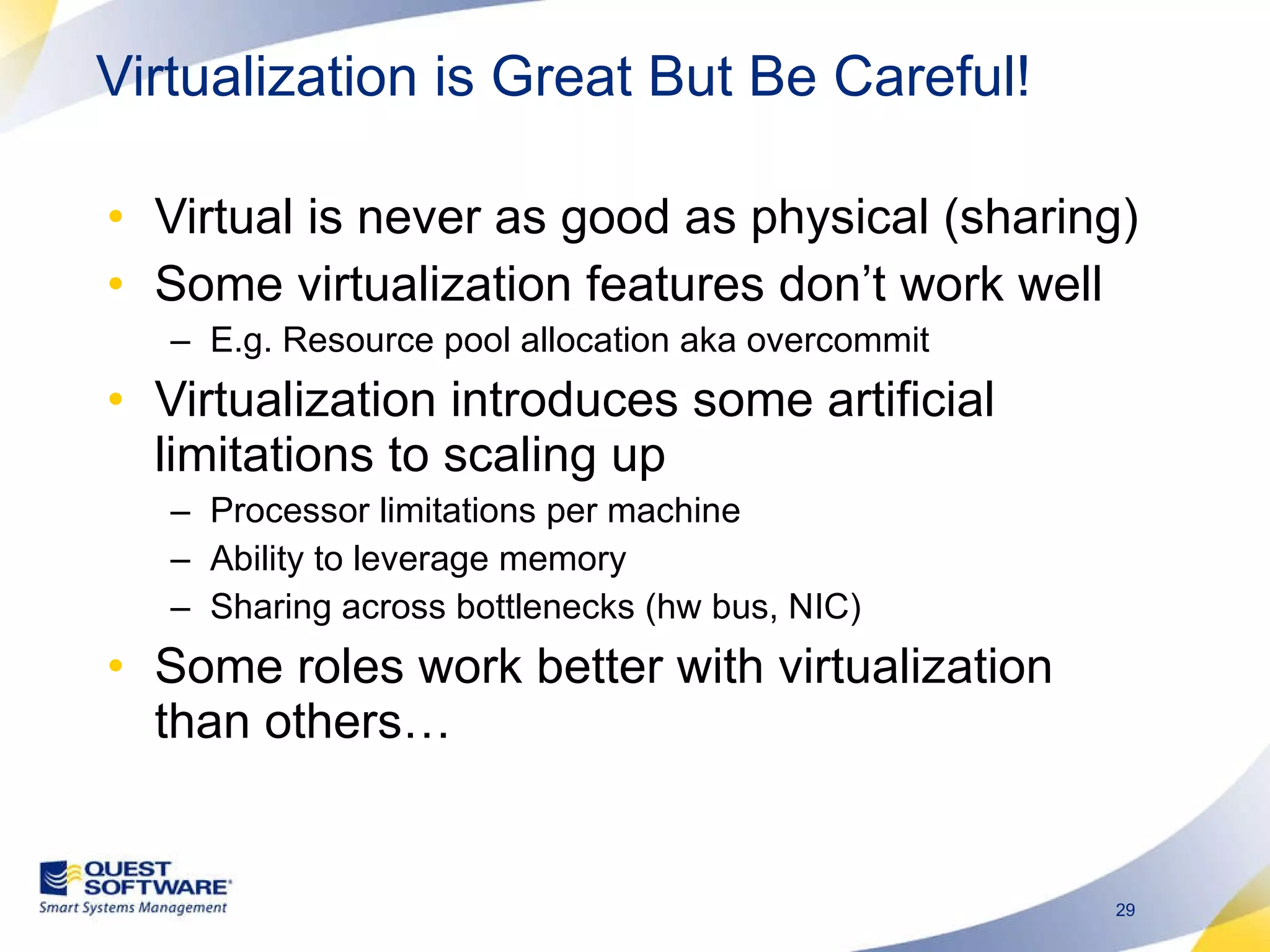Virtual is never as good as physical (sharing) Some virtualization features don’t work well E.g. Resource pool allocation aka overcommit  Virtualization introduces some artificial limitations to scaling up Processor limitations per machine Ability to leverage memory Sharing across bottlenecks (hw bus, NIC) Some roles work better with virtualization than others… Virtualization is Great But Be Careful! 