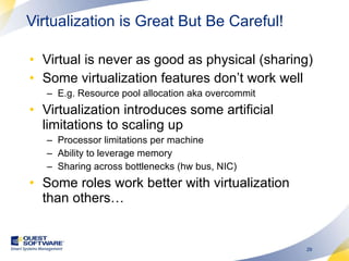 Virtual is never as good as physical (sharing) Some virtualization features don’t work well E.g. Resource pool allocation aka overcommit  Virtualization introduces some artificial limitations to scaling up Processor limitations per machine Ability to leverage memory Sharing across bottlenecks (hw bus, NIC) Some roles work better with virtualization than others… Virtualization is Great But Be Careful! 