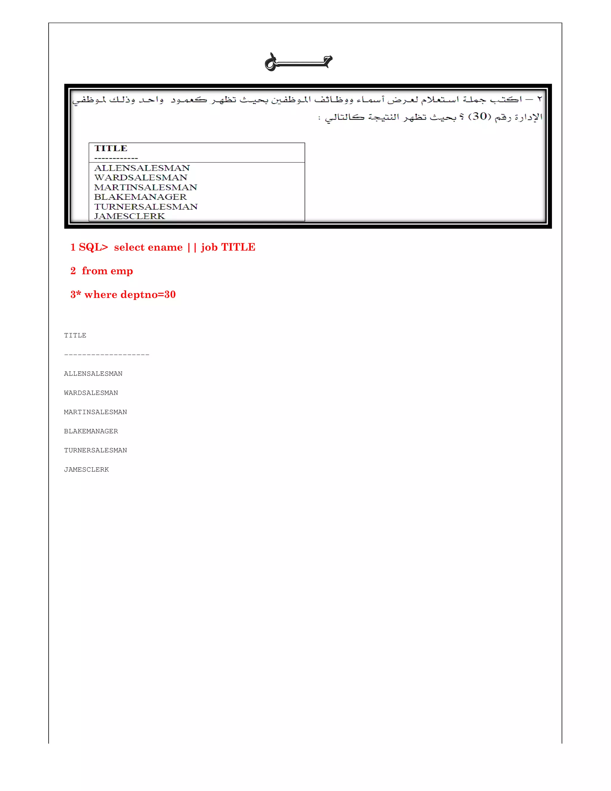 1 SQL> select ename || job TITLE
2 from emp
3* where deptno=30
TITLE
-------------------
ALLENSALESMAN
WARDSALESMAN
MARTINSALESMAN
BLAKEMANAGER
TURNERSALESMAN
JAMESCLERK
‫ﺣـــــــﻞ‬‫ﺣـــــــﻞ‬‫ﺣـــــــﻞ‬‫ﺣـــــــﻞ‬
SQL> select ename || job TITLE
 