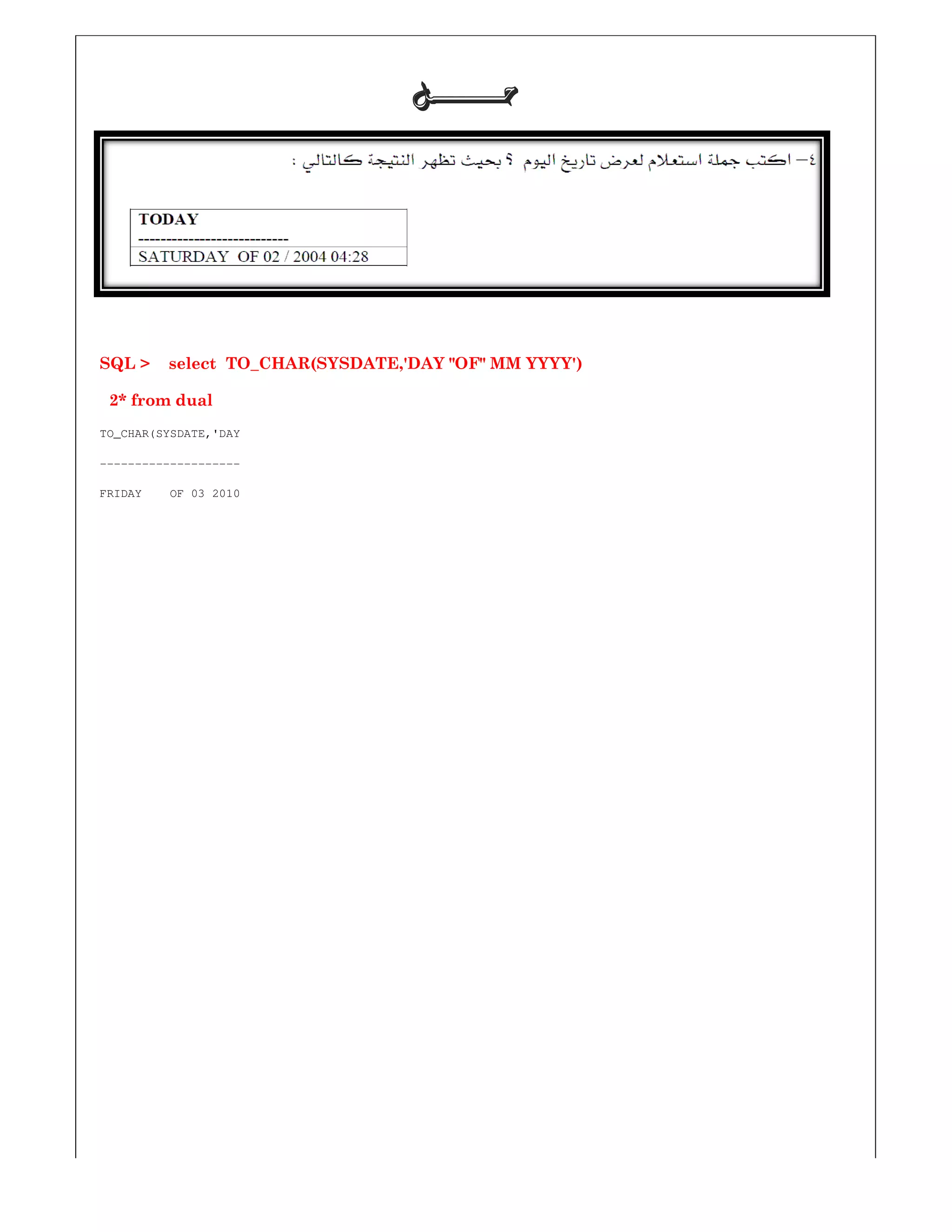 SQL > select TO_CHAR(SYSDATE,'DAY "OF" MM YYYY')
2* from dual
TO_CHAR(SYSDATE,'DAY
--------------------
FRIDAY OF 03 2010
‫ﺣـــــــﻞ‬‫ﺣـــــــﻞ‬‫ﺣـــــــﻞ‬‫ﺣـــــــﻞ‬
SQL > select TO_CHAR(SYSDATE,'DAY "OF" MM YYYY')
 