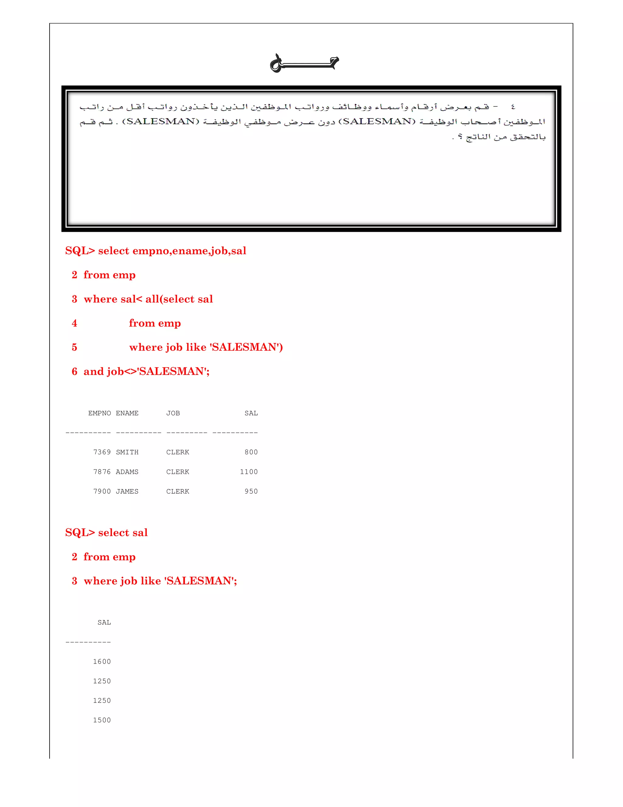 SQL> select empno,ename,job,sal
2 from emp
3 where sal< all(select sal
4 from emp
5 where job like 'SALESMAN')
6 and job<>'SALESMAN';
EMPNO ENAME JOB SAL
---------- ---------- --------- ----------
7369 SMITH CLERK 800
7876 ADAMS CLERK 1100
7900 JAMES CLERK 950
SQL> select sal
2 from emp
3 where job like 'SALESMAN';
SAL
----------
1600
1250
1250
1500
‫ﺣـــــــﻞ‬‫ﺣـــــــﻞ‬‫ﺣـــــــﻞ‬‫ﺣـــــــﻞ‬
SQL> select empno,ename,job,sal
where job like 'SALESMAN')
EMPNO ENAME JOB SAL
----------
7369 SMITH CLERK 800
CLERK 1100
7900 JAMES CLERK 950
 