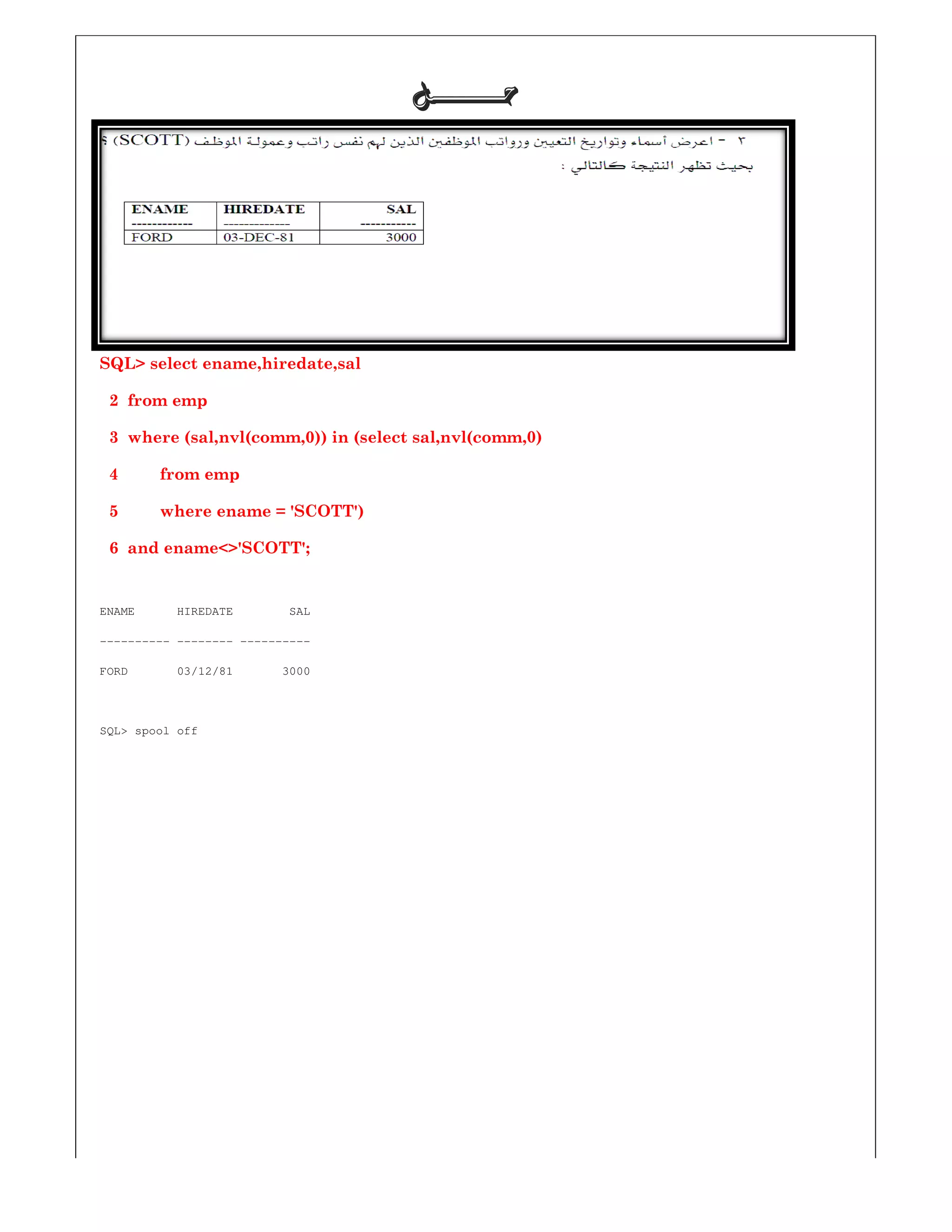 SQL> select ename,hiredate,sal
2 from emp
3 where (sal,nvl(comm,0)) in (select sal,nvl(comm,
4 from emp
5 where ename = 'SCOTT')
6 and ename<>'SCOTT';
ENAME HIREDATE SAL
---------- -------- ----------
FORD 03/12/81 3000
SQL> spool off
‫ﺣـــــــﻞ‬‫ﺣـــــــﻞ‬‫ﺣـــــــﻞ‬‫ﺣـــــــﻞ‬
)) in (select sal,nvl(comm,0)
ENAME HIREDATE SAL
FORD 03/12/81 3000
 