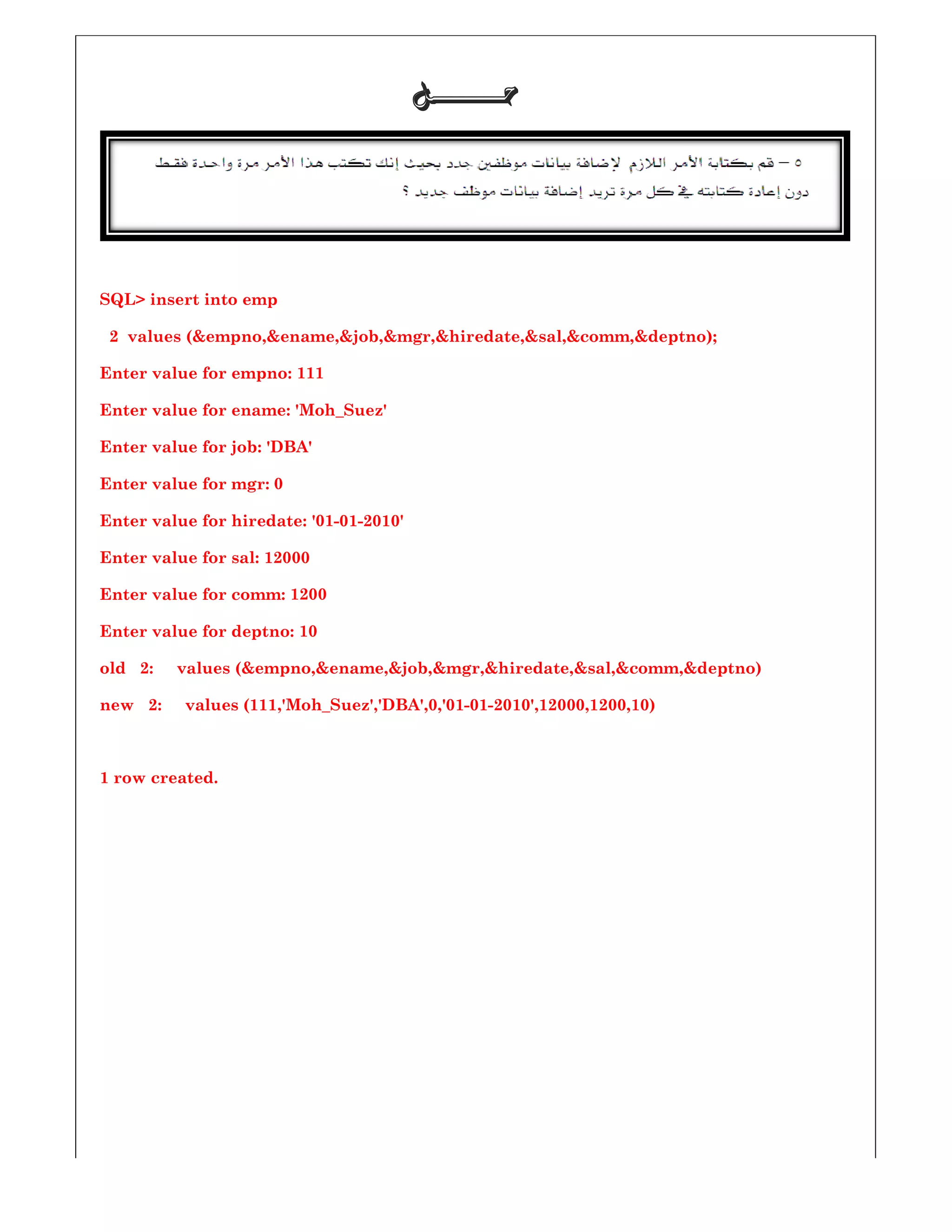 SQL> insert into emp
2 values (&empno,&ename,&job,&mgr,&hiredate,&sal,&comm,&deptno);
Enter value for empno: 111
Enter value for ename: 'Moh_Suez'
Enter value for job: 'DBA'
Enter value for mgr: 0
Enter value for hiredate: '01-01-2010
Enter value for sal: 12000
Enter value for comm: 1200
Enter value for deptno: 10
old 2: values (&empno,&ename,&job,&mgr,&hiredate,&sal,&comm,&deptno)
new 2: values (111,'Moh_Suez','DBA',
1 row created.
‫ﺣـــــــﻞ‬‫ﺣـــــــﻞ‬‫ﺣـــــــﻞ‬‫ﺣـــــــﻞ‬
values (&empno,&ename,&job,&mgr,&hiredate,&sal,&comm,&deptno);
Enter value for ename: 'Moh_Suez'
2010'
: values (&empno,&ename,&job,&mgr,&hiredate,&sal,&comm,&deptno)
,'Moh_Suez','DBA',0,'01-01-2010',12000,1200,10)
values (&empno,&ename,&job,&mgr,&hiredate,&sal,&comm,&deptno);
: values (&empno,&ename,&job,&mgr,&hiredate,&sal,&comm,&deptno)
 