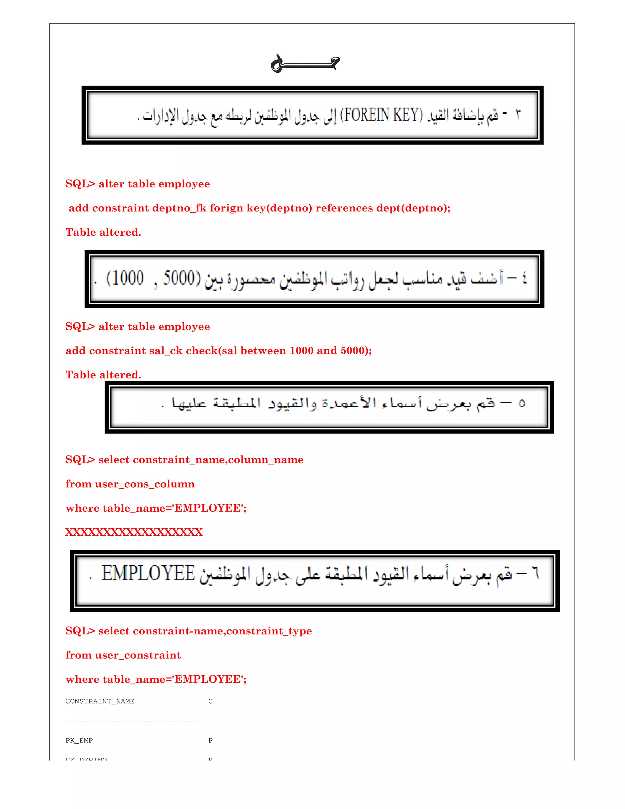 SQL> alter table employee
add constraint deptno_fk forign key(deptno) references dept(deptno);
Table altered.
SQL> alter table employee
add constraint sal_ck check(sal between
Table altered.
SQL> select constraint_name,column_name
from user_cons_column
where table_name='EMPLOYEE';
XXXXXXXXXXXXXXXXXX
SQL> select constraint-name,constraint_type
from user_constraint
where table_name='EMPLOYEE';
CONSTRAINT_NAME C
------------------------------ -
PK_EMP P
FK_DEPTNO R
‫ﺣـــــــﻞ‬‫ﺣـــــــﻞ‬‫ﺣـــــــﻞ‬‫ﺣـــــــﻞ‬
add constraint deptno_fk forign key(deptno) references dept(deptno);
al between 1000 and 5000);
SQL> select constraint_name,column_name
where table_name='EMPLOYEE';
name,constraint_type
where table_name='EMPLOYEE';
 