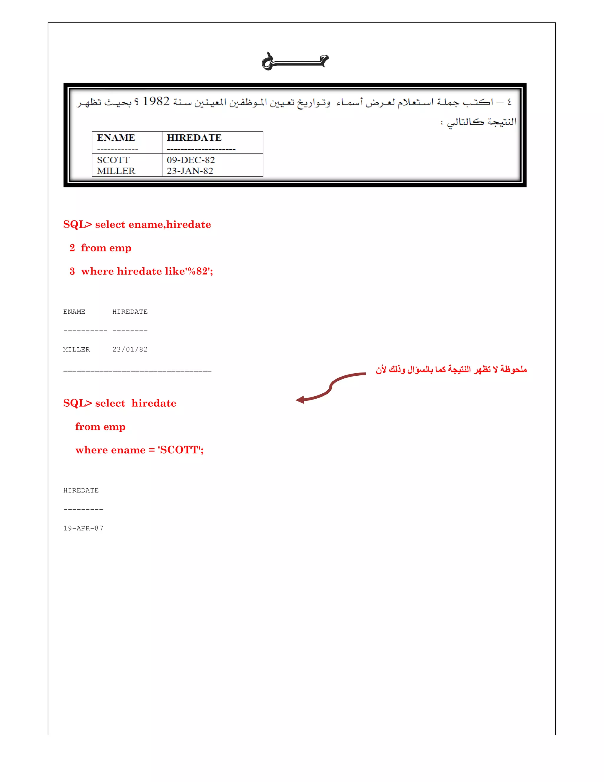 SQL> select ename,hiredate
2 from emp
3 where hiredate like'%82';
ENAME HIREDATE
---------- --------
MILLER 23/01/82
=================================
SQL> select hiredate
from emp
where ename = 'SCOTT';
HIREDATE
---------
19-APR-87
‫ﺣـــــــﻞ‬‫ﺣـــــــﻞ‬‫ﺣـــــــﻞ‬‫ﺣـــــــﻞ‬
‫بالسؤال‬ ‫كما‬ ‫النتيجة‬ ‫تظھر‬ ‫ال‬ ‫ملحوظة‬‫ألن‬ ‫وذلك‬ ‫بالسؤال‬ ‫كما‬ ‫النتيجة‬ ‫تظھر‬ ‫ال‬ ‫ملحوظة‬
 