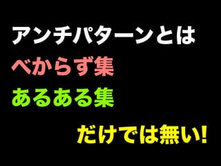 アンチパターンとは
べからず集
あるある集
   だけでは無い!
 