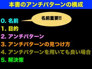 本書のアンチパターンの構成

           名前重要!!
0.   名前
1.   目的
2.   アンチパターン
3.   アンチパターンの見つけ方
4.   アンチパターンを用いても良い場合
5.   解決策
 