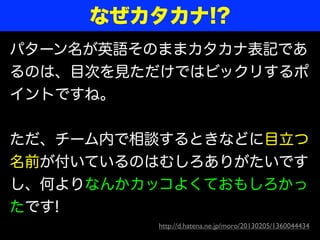 なぜカタカナ!?
パターン名が英語そのままカタカナ表記であ
るのは、目次を見ただけではビックリするポ
イントですね。


ただ、チーム内で相談するときなどに目立つ
名前が付いているのはむしろありがたいです
し、何よりなんかカッコよくておもしろかっ
たです!
         http://d.hatena.ne.jp/moro/20130205/1360044434
 