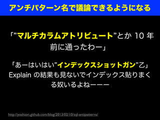 アンチパターン名で議論できるようになる


「 マルチカラムアトリビュート とか 10 年
      前に通ったわー」

「あーはいはい インデックスショットガン 乙」
Explain の結果も見ないでインデックス貼りまく
           る奴いるよねーーー



http://yoshiori.github.com/blog/2013/02/10/sql-antipatterns/
 