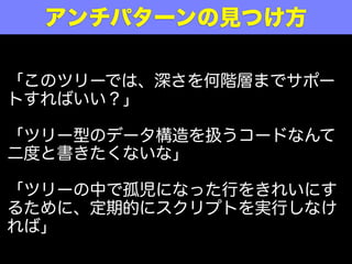 アンチパターンの見つけ方

「このツリーでは、深さを何階層までサポー
トすればいい？」

「ツリー型のデータ構造を扱うコードなんて
二度と書きたくないな」

「ツリーの中で孤児になった行をきれいにす
るために、定期的にスクリプトを実行しなけ
れば」
 