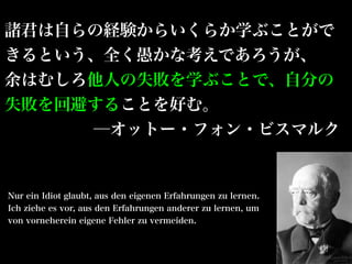 諸君は自らの経験からいくらか学ぶことがで
きるという、全く愚かな考えであろうが、
余はむしろ他人の失敗を学ぶことで、自分の
失敗を回避することを好む。
     ─オットー・フォン・ビスマルク


Nur ein Idiot glaubt, aus den eigenen Erfahrungen zu lernen.
Ich ziehe es vor, aus den Erfahrungen anderer zu lernen, um
von vorneherein eigene Fehler zu vermeiden.
 