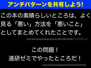 アンチパターンを共有しよう!
この本の素晴らしいところは、よく
見る「悪い」方法を「悪いこと」
としてまとめてくれたことです。
    http://bleis-tift.hatenablog.com/entry/2013/02/14/SQLアンチパターン




     この問題！
 進研ゼミでやったところだ！
                   http://yojik.hatenablog.jp/entry/2013/02/13/235729
 
