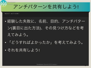 Developers
    Summit

               アンチパターンを共有しよう!
N E X T 	
   A C T I O N !




• 経験した失敗に、名前、目的、アンチパター
    ン(裏目に出た方法)、その見つけ方などを考
    えてみよう。
• 「どうすればよかったか」を考えてみよう。
• それを共有しよう!


                             Developers Summit 2013 Action !
                                                               39
 