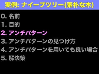 0. 名前
1. 目的
2. アンチパターン
3. アンチパターンの見つけ方
4. アンチパターンを用いても良い場合
5. 解決策
実例: ナイーブツリー(素朴な木)
 