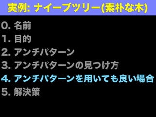 0. 名前
1. 目的
2. アンチパターン
3. アンチパターンの見つけ方
4. アンチパターンを用いても良い場合
5. 解決策
実例: ナイーブツリー(素朴な木)
 