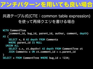 WITH CommentTree
(comment_id, bug_id, parent_id, author, comment, depth)
AS (
SELECT *, 0 AS depth FROM Comments
WHERE parent_id IS NULL
UNION ALL
SELECT c.*, ct.depth+1 AS depth FROM CommentTree ct
JOIN Comments c ON ct.comment_id = c.parent_id
)
SELECT * FROM CommentTree WHERE bug_id = 1234;
アンチパターンを用いても良い場合
共通テーブル式(CTE：common table expression)
を使って再帰クエリを書ける場合
 