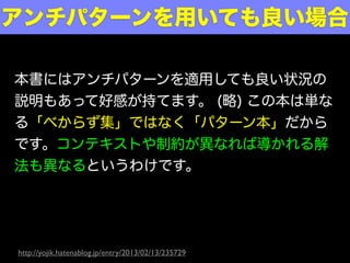 本書にはアンチパターンを適用しても良い状況の
説明もあって好感が持てます。 (略) この本は単な
る「べからず集」ではなく「パターン本」だから
です。コンテキストや制約が異なれば導かれる解
法も異なるというわけです。
アンチパターンを用いても良い場合
http://yojik.hatenablog.jp/entry/2013/02/13/235729
 