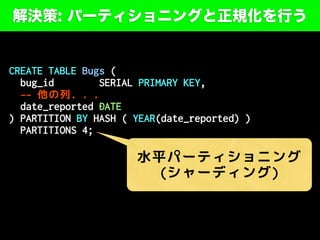 解決策: パーティショニングと正規化を行う
CREATE TABLE Bugs (
bug_id SERIAL PRIMARY KEY,
-- 他の列. . .
date_reported DATE
) PARTITION BY HASH ( YEAR(date_reported) )
PARTITIONS 4;
水平パーティショニング
(シャーディング)
 