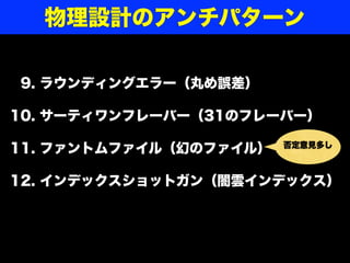 09. ラウンディングエラー（丸め誤差）
10. サーティワンフレーバー（31のフレーバー）
11. ファントムファイル（幻のファイル）
12. インデックスショットガン（闇雲インデックス）
物理設計のアンチパターン
否定意見多し
 