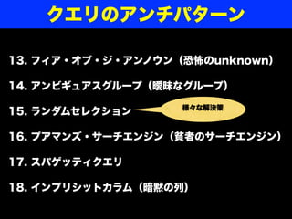 13. フィア・オブ・ジ・アンノウン（恐怖のunknown）
14. アンビギュアスグループ（曖昧なグループ）
15. ランダムセレクション
16. プアマンズ・サーチエンジン（貧者のサーチエンジン）
17. スパゲッティクエリ
18. インプリシットカラム（暗黙の列）
クエリのアンチパターン
様々な解決策
 