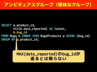 SELECT p.product_id,
MAX(b.date_reported) AS latest,
b.bug_id
FROM Bugs b INNER JOIN BugsProducts p USING (bug_id)
GROUP BY p.product_id;
アンビギュアスグループ（曖昧なグループ）
MAX(date_reported)のbug_idが
返るとは限らない
 