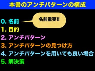 0. 名前
1. 目的
2. アンチパターン
3. アンチパターンの見つけ方
4. アンチパターンを用いても良い場合
5. 解決策
名前重要!!
本書のアンチパターンの構成
 