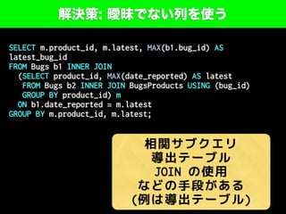 解決策: 曖昧でない列を使う
SELECT m.product_id, m.latest, MAX(b1.bug_id) AS
latest_bug_id
FROM Bugs b1 INNER JOIN
(SELECT product_id, MAX(date_reported) AS latest
FROM Bugs b2 INNER JOIN BugsProducts USING (bug_id)
GROUP BY product_id) m
ON b1.date_reported = m.latest
GROUP BY m.product_id, m.latest;
相関サブクエリ
導出テーブル
JOIN の使用
などの手段がある
(例は導出テーブル)
 