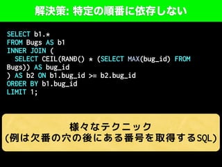 解決策: 特定の順番に依存しない
SELECT b1.*
FROM Bugs AS b1
INNER JOIN (
SELECT CEIL(RAND() * (SELECT MAX(bug_id) FROM
Bugs)) AS bug_id
) AS b2 ON b1.bug_id >= b2.bug_id
ORDER BY b1.bug_id
LIMIT 1;
様々なテクニック
(例は欠番の穴の後にある番号を取得するSQL)
 