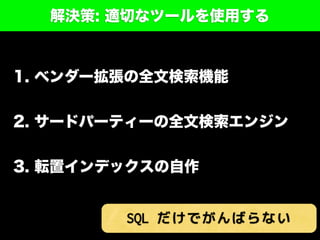 解決策: 適切なツールを使用する
1. ベンダー拡張の全文検索機能
2. サードパーティーの全文検索エンジン
3. 転置インデックスの自作
SQL だけでがんばらない
 