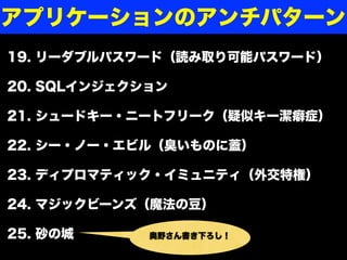 19. リーダブルパスワード（読み取り可能パスワード）
20. SQLインジェクション
21. シュードキー・ニートフリーク（疑似キー潔癖症）
22. シー・ノー・エビル（臭いものに蓋）
23. ディプロマティック・イミュニティ（外交特権）
24. マジックビーンズ（魔法の豆）
25. 砂の城 奥野さん書き下ろし！
アプリケーションのアンチパターン
 