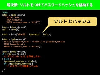 解決策: ソルトをつけてパスワードハッシュを格納する
<?php
$stmt = $pdo->query(
"SELECT salt
FROM Accounts
WHERE account_name = 'bill'");
$row = $stmt->fetch();
$salt = $row[0];
$hash = hash('sha256', $password . $salt);
$stmt = $pdo->query("
SELECT (password_hash = '$hash') AS password_matches
FROM Accounts AS a
WHERE a.account_name = 'bill'");
$row = $stmt->fetch();
if ($row === false) {
// アカウント'bill'は存在しない
} else {
$password_matches = $row[0];
if (!$password_matches) {
// パスワードが間違っている
}
}
ソルトとハッシュ
 